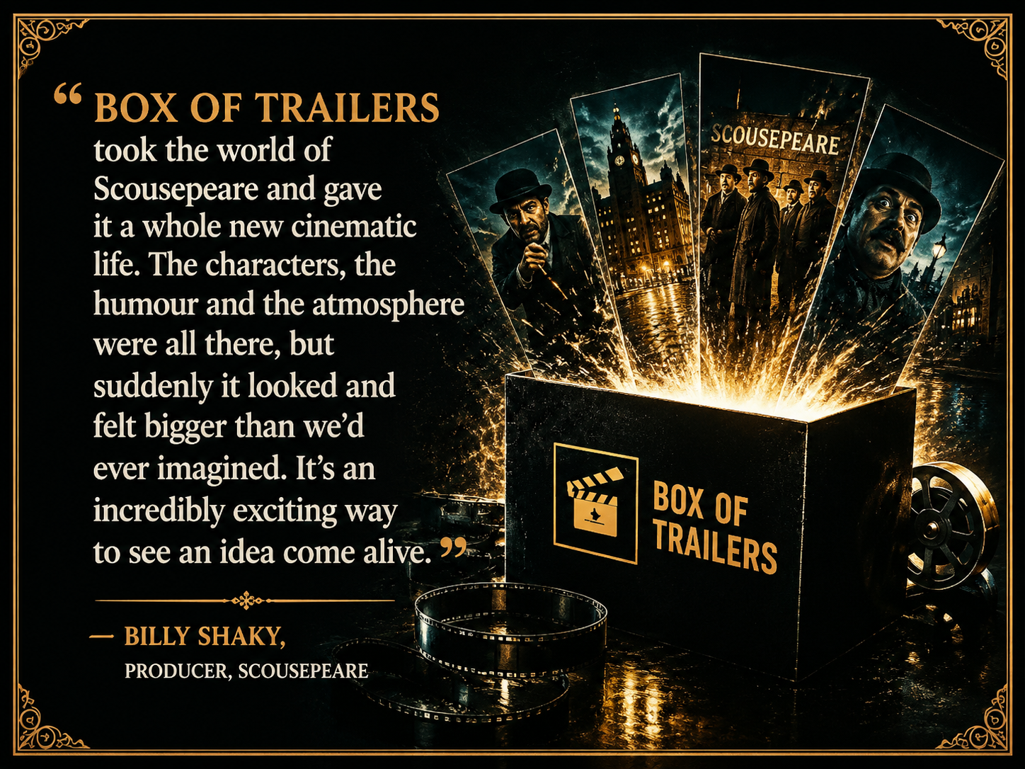 “BOX OF TRAILERS took the world of Scousepeare and gave it a whole new cinematic life. The characters, the humour and the atmosphere were all there, but suddenly it looked and felt bigger than we’d ever imagined. It’s an incredibly exciting way to see an idea come alive.” — BILLY SHAKY, PRODUCER, SCOUSEPEARE